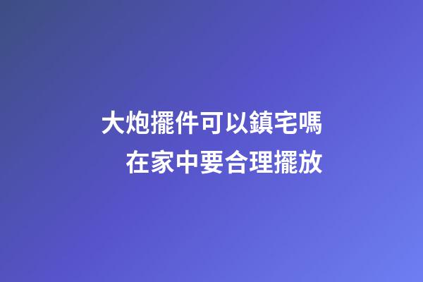大炮擺件可以鎮宅嗎　在家中要合理擺放